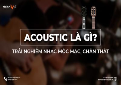 Acoustic Là Gì? Trải Nghiệm Nhạc Mộc Mạc, Chân Thật